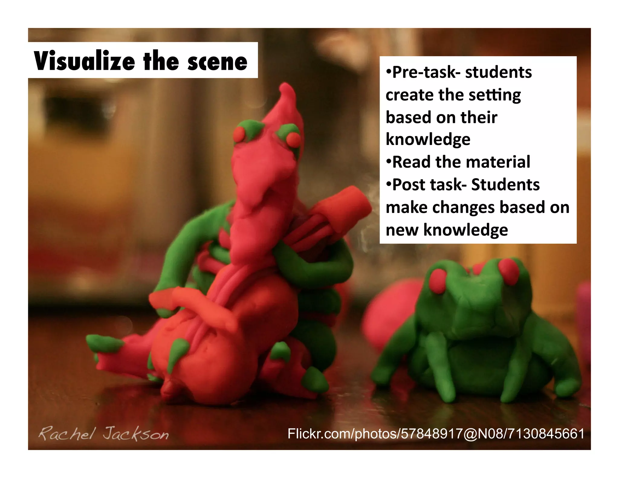 Visualize the scene

•  re-­‐task-­‐	
  students	
  
P
create	
  the	
  seMng	
  
based	
  on	
  their	
  
knowledge	
  
•  ead	
  the	
  material	
  
R
•  ost	
  task-­‐	
  Students	
  
P
make	
  changes	
  based	
  on	
  
new	
  knowledge	
  

Flickr.com/photos/57848917@N08/7130845661

 