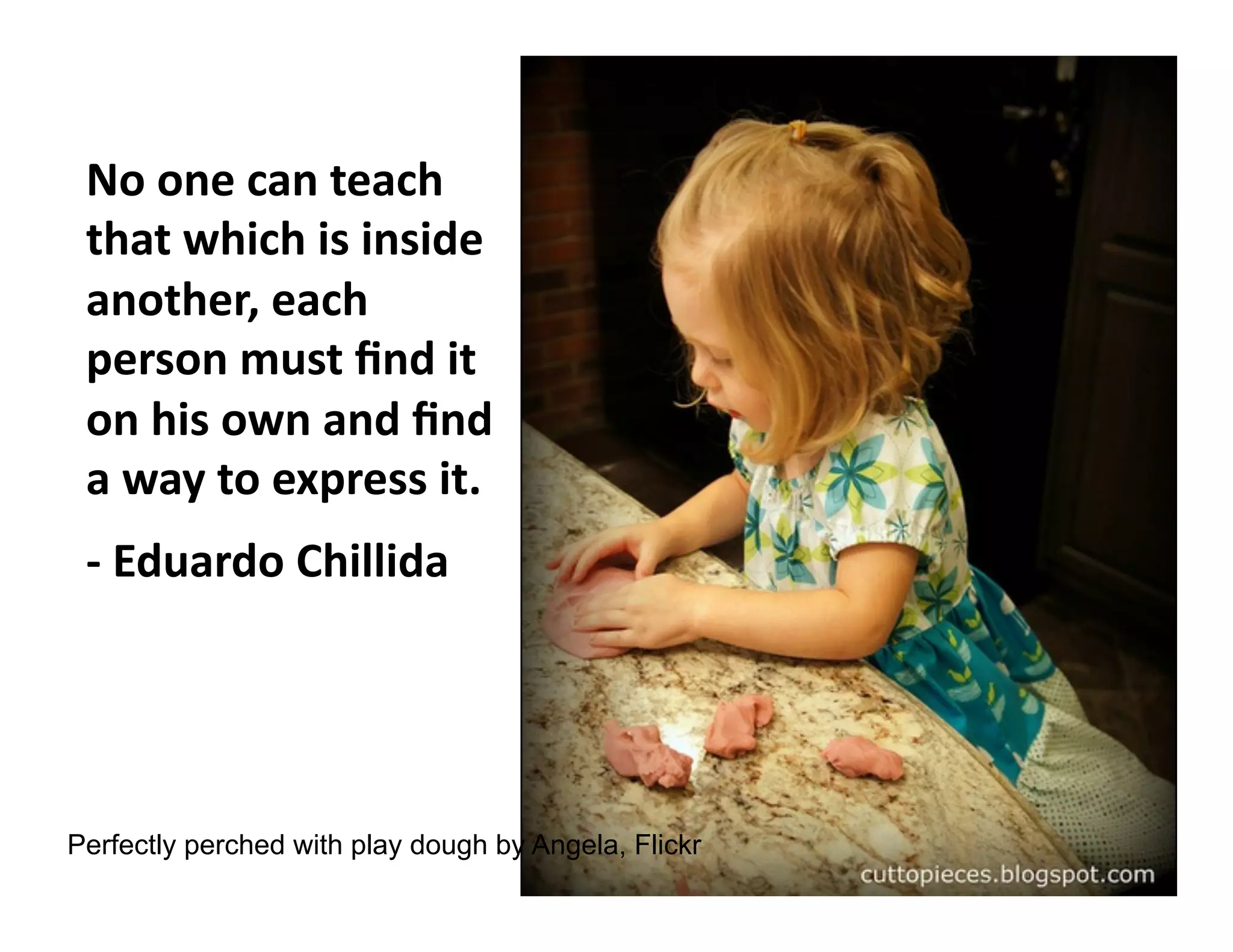 No	
  one	
  can	
  teach	
  
that	
  which	
  is	
  inside	
  
another,	
  each	
  
person	
  must	
  ﬁnd	
  it	
  
on	
  his	
  own	
  and	
  ﬁnd	
  
a	
  way	
  to	
  express	
  it.	
  
-­‐	
  Eduardo	
  Chillida	
  

Perfectly perched with play dough by Angela, Flickr

 