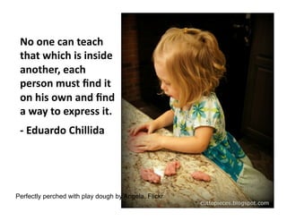 No	
  one	
  can	
  teach	
  
that	
  which	
  is	
  inside	
  
another,	
  each	
  
person	
  must	
  ﬁnd	
  it	
  
on	
  his	
  own	
  and	
  ﬁnd	
  
a	
  way	
  to	
  express	
  it.	
  
-­‐	
  Eduardo	
  Chillida	
  

Perfectly perched with play dough by Angela, Flickr

 