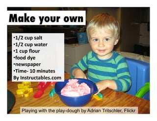 Make your own
•  /2	
  cup	
  salt	
  	
  
1
•  /2	
  cup	
  water	
  	
  
1
•  	
  cup	
  ﬂour	
  	
  
1
• ood	
  dye	
  
f
•  ewspaper	
  
n
•  ime-­‐	
  10	
  minutes	
  
T
By	
  Instructables.com	
  

Playing with the play-dough by Adrian Tritschler, Flickr

 