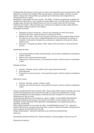 Projetada pelo My Passport, funciona com muitos outros dispositivos de armazenamento USB -
Reproduza conteúdo de unidades USB mais populares, câmeras digitais, câmeras de vídeo
digitais e players de mídia portáteis que possam ser reconhecidos como dispositivos de
armazenamento em massa.
Navegação e reprodução de vídeo Full HD - até 1080p - Conheça a espetacular qualidade de
imagem dos vídeos HD e o som cristalino do áudio digital. Use o controle remoto incluído para
navegar pelas escolhas de entretenimento por meio de nossos menus de HD animados.
Colecione sem limites - Não há limites para o tamanho da coleção de mídia; basta adicionar
mais unidades USB para ganhar mais espaço.
Navegação avançada

       Exibições em lista e miniaturas – Percorra seu conteúdo por nome de arquivo,
        miniaturas das fotos, capas de álbuns ou cartazes de filmes.
       Biblioteca de mídia – Este recurso exclusivo permite que você visualize todos os tipos
        de mídia em um único menu, independentemente de sua localização em pastas ou
        unidades. Você poderá visualizar seu conteúdo por categorias como gênero, álbum,
        artista e data.
       Pesquisar – Pesquise por gênero, título, artista, nome de arquivo e nome parcial de
        arquivo.

Visualização de fotos

       Crie apresentações de slides personalizadas, com diversas variedades de transições e
        fundos musicais
       Aplicar zoom e girar panoramicamente
       Pesquise por nome de arquivo, nome parcial do arquivo, últimos arquivos visualizados
        e data

Exibição de filmes

       Avançar, rebobinar, pausar, aplicar zoom e girar panoramicamente
       Exibir legendas
       Pesquise por nome de arquivo, nome parcial do arquivo, últimos arquivos visualizados
        e data

Reproduzir música

       Avançar, rebobinar, pausar, misturar, repetir
       Pesquise por nome de arquivo, nome parcial do arquivo, últimos arquivos visualizados
        e data

Acesse simultaneamente duas unidades USB - Duas portas USB no player permitem que você
conecte dois dispositivos de armazenamento USB e os acesse simultaneamente. Nosso
recurso de biblioteca de mídia agrega o conteúdo das duas unidades em uma única lista
classificada por tipo de mídia.
Conexões para diferentes combinações de vídeos e HDMI - A porta HDMI (High-Definition
Multimedia Interface) permite que você conecte uma HDTV ou home theater com mais
qualidade. Saídas adicionais (RCA) garantem compatibilidade com praticamente todos os
aparelhos de televisão.
Inclui software gratuito de conversão de mídia - ArcSoft MediaConverter™ 2.5 – aplicativo
rápido e fácil de usar, converte arquivos de fotos, música e vídeo em formatos otimizados para
uso em players de mídia WD para TVs HD.
Design ultracompacto - Ajusta-se facilmente à sua central de entretenimento.
Ideal para

Reprodução perfeita de filmes HD, vídeos domésticos, músicas digitais e fotos em sua TV.

Requisitos de sistema
 