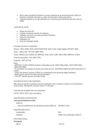    Disco rígido portátil My Passport ou outros dispositivos de armazenamento USB com
        suporte a conteúdo de áudio ou vídeo armazenados nestes dispositivos.
       Televisão padrão ou de alta definição com conexões para diferentes tipos de vídeo ou
        HDMI


Conteúdo do pacote

       Player de mídia HD
       Unidade compacta remota com baterias
       Software conversor de mídia (somente Windows)
       Cabo AV combinado
       Adaptador CA
       Guia de instalação rápida


Formatos de arquivo suportados
Música - MP3; WMA; OGG; WAV/PCM/LPCM; AAC; FLAC; Dolby Digital; AIF/AIFF; MKA
Fotos - JPEG; GIF; TIF/TIFF; BMP; PNG
Vídeo - MPEG1/2/4; WMV9; AVI (MPEG4; Xvid; AVC); H.264; MKV; MOV (MPEG4; H.264)
Lista de execuções - PLS; M3U; WPL
Legenda - SRT (UTF-8)
Nota:
- MPEG2/4, H.264 e WMV9 suportam resoluções de até 1920x1080p 24fps, 1920x1080i 30fps,
1280x720p 60fps
- É necessário um receptor de áudio para saída do som. AAC/Dolby Digital decodifica apenas em 2
canais
- JPEG não oferece suporte a CMYK ou compactação sem perda de dados (lossless).
- BMP suporta apenas formatos descompactados.
- TIF/TIFF suporta apenas camadas únicas.

Formatos de arquivo não suportados
Não oferece suporte a conteúdo premium protegido, como músicas ou filmes do iTunes® Store,
Cinema Now, Movielink®, Amazon Unbox™ e Vongo®

Formatos de unidades externas suportados
FAT32, NTFS, HFS+ (sem journaling)

Especificações de desempenho
Taxa de transferência serial
   USB 2.0
    Taxa de transferência de barramento serial (USB 2.0)    480 Mb/s (máx.)

Especificações físicas
   Capacidade                                               N/D
   Interface                                                HDMI; A/V combinado; USB 2.0

Dimensões físicas
Português
   Altura                                                   1,57 pol.
 