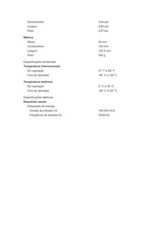 Comprimento                 3,94 pol.
   Largura                     4,94 pol.
   Peso                        0,67 lbs

Métrica
   Altura                      40 mm
   Comprimento                 100 mm
   Largura                     125,5 mm
   Peso                        303 g

Especificações ambientais
Temperatura (internacional)
   Em operação                 41° F a 95° F
   Fora de operação            -40° F a 149° F

Temperatura (métrica)
   Em operação                 5° C a 35° C
   Fora de operação            -40° C to 65° C

Especificações elétricas
Requisitos atuais
   Dissipação de energia
    Tensão de entrada CA       100-240 VCA
    Freqüência de entrada CA   50-60 Hz
 