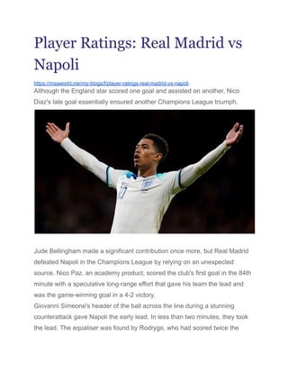 Player Ratings: Real Madrid vs
Napoli
https://msaworld.me/my-blogs/f/player-ratings-real-madrid-vs-napoli
Although the England star scored one goal and assisted on another, Nico
Diaz's late goal essentially ensured another Champions League triumph.
Jude Bellingham made a significant contribution once more, but Real Madrid
defeated Napoli in the Champions League by relying on an unexpected
source. Nico Paz, an academy product, scored the club's first goal in the 84th
minute with a speculative long-range effort that gave his team the lead and
was the game-winning goal in a 4-2 victory.
Giovanni Simeone's header of the ball across the line during a stunning
counterattack gave Napoli the early lead. In less than two minutes, they took
the lead. The equaliser was found by Rodrygo, who had scored twice the
 