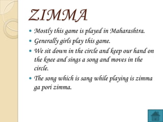 ZIMMA
Mostly this game is played in Maharashtra.
? Generally girls play this game.
? We sit down in the circle and keep our hand on
the knee and sings a song and moves in the
circle.
? The song which is sang while playing is zimma
ga pori zimma.
?

 