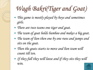 Wagh Bakri(Tiger and Goat)
?
?
?
?
?
?

This game is mostly played by boys and sometimes
girls.
There are two teams one tiger and goat.
The team of goat holds bamboo and makes a big goat.
The team of lion then one by one runs and jumps and
sits on the goat.
Then the goats starts to move and lion team will
count till ten.
If they fall they will loose and if they sits they will
win.

 