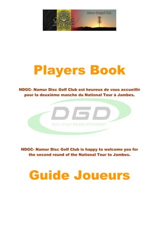 Players Book
NDGC- Namur Disc Golf Club est heureux de vous accueillir
  pour la deuxième manche du National Tour à Jambes.




NDGC- Namur Disc Golf Club is happy to welcome you for
   the second round of the National Tour to Jambes.




    Guide Joueurs
 