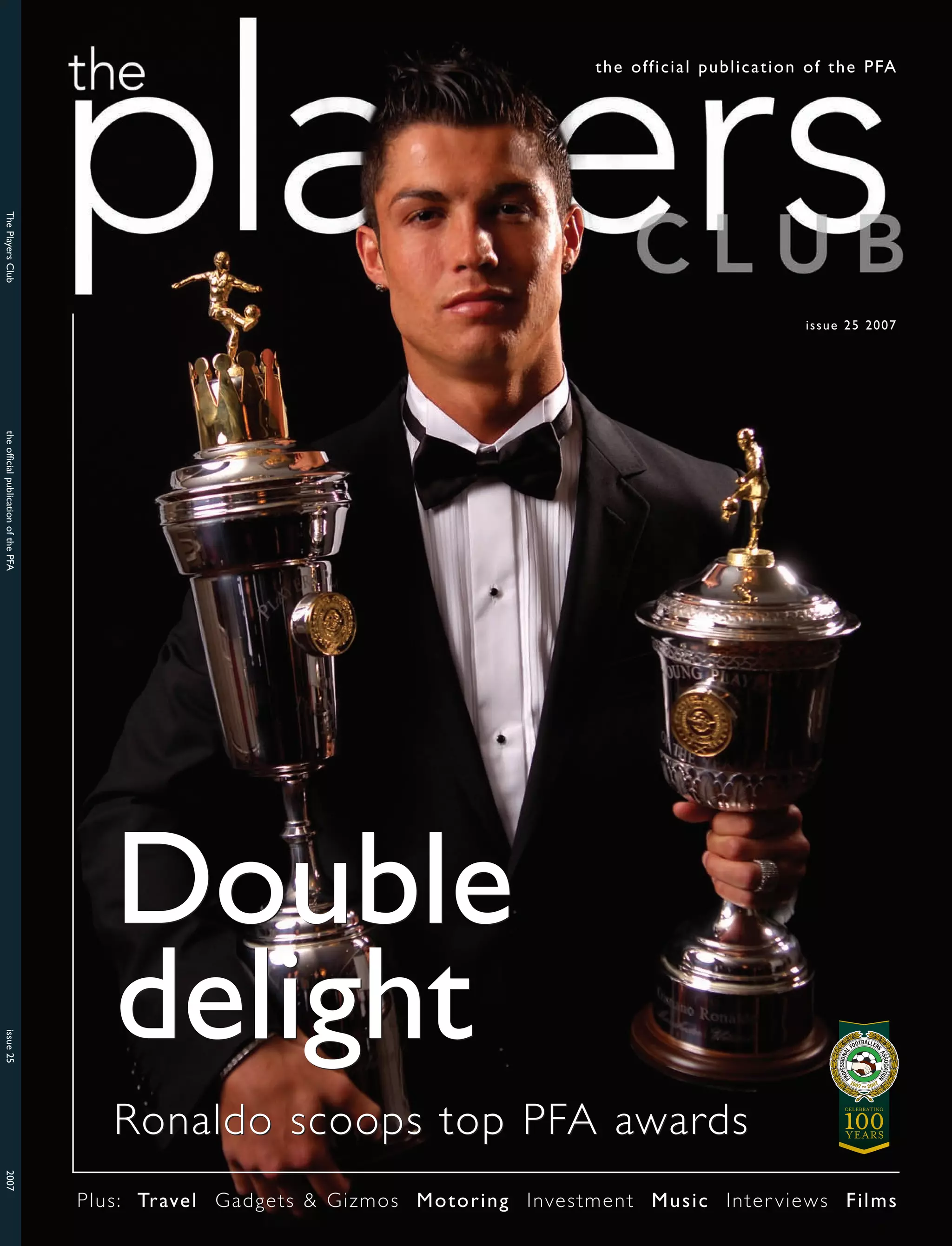 the official publication of the PFA
The Players Club
issue 25 2007
the official publication of the PFA
Double
delight
issue 25
Ronaldo scoops top PFA awards
2007
Plus: Travel Gadgets & Gizmos Motoring Investment Music Inter views Films