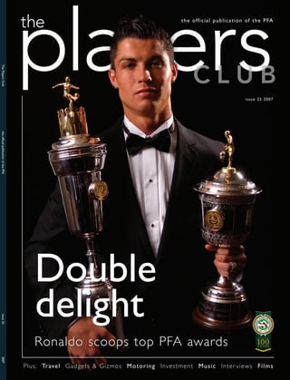 the official publication of the PFA
The Players Club




                                                                                                            issue 25 2007
the official publication of the PFA




                                         Double
                                         delight
issue 25




                                         Ronaldo scoops top PFA awards
2007




                                      Plus: Travel Gadgets & Gizmos Motoring Investment Music Inter views Films
 