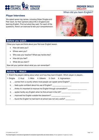 When did you learn English?
Player Interviews
We asked seven big names, including Didier Drogba and
Petr Cech, for their opinions about life in England and
learning English. Find out what they said. For each of the
questions, there’s an exercise to test your comprehension.

Before you watch
Close your eyes and think about your first ever English lesson.


How old were you?



Where were you?



Who was your teacher? What was he/she like?



How did you feel?



What did you learn?

Now tell your partner about what you can remember?

Activity 1 - Watch
1. Watch the players talking about when and how they learnt English. Which player or players…
1. Drogba

2. Kuyt

3. Mido

4. Gilberto

5. Cech

6. Ingimarsson

a. …comes from a country where most people can speak some English? _________ _________
b. …feels quite confident about his use of English? _________ _________
c. …thinks it’s important to improve his English through conversation? _________ _________
d. …spoke hardly any English when he first arrived in the UK? _________ _________
e. …improved his English outside the classroom? _________ _________
f.

…found the English he had learnt at school was not very useful? _________

© The British Council, 2011
The United Kingdom’s international organisation for educational opportunities and cultural relations. We are registered in England as a charity.

Page 1 of 3

 