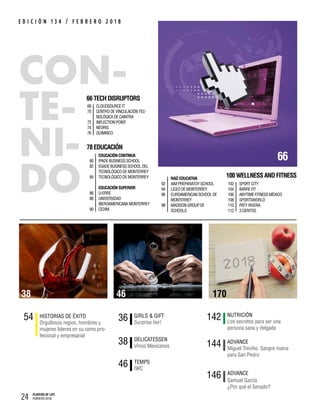24 PLAYERS OF LIFE
FEBRERO 2018
E D I C I Ó N 1 3 4 / F E B R E R O 2 0 1 8
54 Orgullosos regios, hombres y
mujeres líderes en su ramo pro-
fesional y empresarial
HISTORIAS DE ÉXITO
46 IWC
TEMPS
142 Los secretos para ser una
persona sana y delgada
NUTRICIÓN
144 Miguel Treviño. Sangre nueva
para San Pedro
ADVANCE
36 Surprise her!
GIRLS & GIFT
38 Vinos Mexicanos
DELICATESSEN
146 ADVANCE
66
78EDUCACIÓN
80
82
84
86
88
90
EDUCACIÓNCONTINUA
IPADEBUSINESSSCHOOL
EGADEBUSINESSSCHOOL DEL
TECNOLÓGICODEMONTERREY
TECNOLÓGICODEMONTERREY
EDUCACIÓNSUPERIOR
U-ERRE
UNIVERSIDAD
IBEROAMERICANAMONTERREY
CEDIM
66TECHDISRUPTORS
68
70
72
74
76
CLOUDSOURCEIT
CENTRODEVINCULACIÓN TEC-
NOLÓGICADECAINTRA
INFLECTIONPOINT
NEORIS
QUIMMCO
Samuel García
¿Por qué el Senado?
46 17038
100WELLNESSANDFITNESS
102
104
106
108
110
112
SPORT CITY
BARRE FIT
ANYTIME FITNESS MÉXICO
SPORTSWORLD
PATY RIVERA
3 CIENTOS
92
94
96
98
RAÍZ EDUCATIVA
AIM PREPARATOY SCHOOL
LICEO DE MONTERREY
EUROAMERICAN SCHOOL OF
MONTERREY
MADISON GROUP OF
SCHOOLS
 