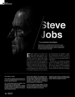 TODOPODEROSO
INSIDE
Y su revolución tecnológica
Revolucionario: es probablemente el término que mejor
defina a este personaje que, de la mano de otros aliados y
de la gran manzanita tecnológica, cambió completamente
el rumbo del sector informático.
E
xigente, obsesivo y en extremo com-
petitivo, Jobs logró posicionar en la
cúspide de los dearrolladores compu-
tacionales a la famosa empresa Mac, gracias
a la innovación en sus productos, la calidad
de los mismos y, sobre todo, una reputación e
imagen que se basa en la exclusividad de sus
dispositivos; algo que ha sido esencial para en-
cumbrar y mantener el éxito de la empresa.
Asimismo, con el nuevo milenio, Steve Jobs
presentó dispositivos que marcaron un antes
y un después, iniciaron una nueva etapa en
las comunicaciones: los smartphones y tablets.
Con el lanzamiento del iPhone y el iPad se
instauró una nueva era en este rubro, pues se
convirtieron en nuestros principales aliados de
la vida diaria.
El genio, que es reconocido por algunos
sectores como el padre de la tecnología mo-
derna, en este 2018 cumpliría 62 años de
vida. Conoce algunas de las peculiaridades
de este singular personaje que irrumpió de
forma innovadora el mundo de la tecnología.
Inició Apple en un garaje.
Tomó clases de caligrafía, pues le encantaba. Gra-
cias a eso se incluyeron distintas fuentes y tipos en
el diseño original de Macintosh.
En su carrera laboral pasó por compañías como
Atari, NeXT, Pixar y, por supuesto, Apple.
Tras dejar Apple, en 1986 compró por 10 millones
de dólares la empresa The Graphics Group, después
conocida como Pixar, convirtiéndose en el mayor ac-
cionista individual de Disney.
Cuando volvió a Apple en 1997, reorganizó la com-
pañía y se puso a trabajar en nuevos equipos, crean-
do el iMac, luego los portátiles iBook y finalmente el
reproductor iPod. En 2007 volvió a revolucionar el
mercado con su teléfono iPhone, y en 2010 dejó al
mundo boquiabierto con la tableta iPad.
Jobs fue el creador del juego “Breakout“. El juego
en el que una pelota muy pequeña bota contra una
barra que puede moverse de un lado a otro para ir
terminando con ladrillos en el otro extremo.
Aseguró en cierta ocasión a un periodista que ad-
miraba a Bob Dylan y a Pablo Picasso porque ambos
siempre “estaban arriesgándose a fracasar”.
40 PLAYERS OF LIFE
FEBRERO 2018
 