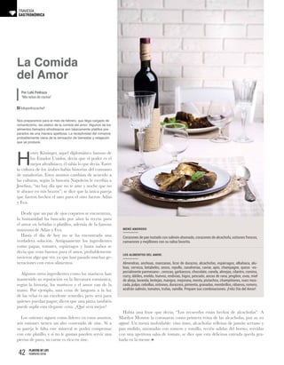 42 PLAYERS OF LIFE
FEBRERO 2018
La Comida
del Amor
Por Lulú Pedraza
“Mis notas de cocina”
GASTRONÓMICA
TRAVESÍA
lulupedrazachef
Nos preparamos para el mes de febrero, que llega cargado de
romanticismo, les platico de la comida del amor. Algunos de los
alimentos llamados afrodisiacos son básicamente platillos pre-
parados de una manera apetitosa. La receptividad del romance
probablemente viene de la sensación de bienestar y relajación
que se produce.
H
enry Kissinger, aquel diplomático famoso de
los Estados Unidos, decía que el poder es el
mejor afrodisiaco, él sabía lo que decía. Entre
la cultura de los árabes había historias del consumo
de zanahorias. Estos asuntos cambian de acuerdo a
las culturas, según la historia Napoleón le escribía a
Josefina, “no hay día que no te ame y noche que no
te abrace en mis brazos”; se dice que la única pareja
que fueron hechos el uno para el otro fueron Adán
y Eva.
Desde que un par de ojos coquetos se encuentran,
la humanidad ha buscado por años la receta para
el amor en bebidas o platillos, además de la famosa
manzana de Adán y Eva.
Hasta el día de hoy no se ha encontrado una
verdadera solución. Antiguamente los ingredientes
como papas, tomates, espárragos y hasta nabos se
decía que eran buenos para el amor, probablemente
tuvieron algo que ver, ya que han pasado muchas ge-
neraciones con estos alimentos.
Algunos otros ingredientes como los mariscos han
mantenido su reputación en la literatura romántica;
según la historia, los mariscos y el amor van de la
mano. Por ejemplo, una cena de langosta a la luz
de las velas es un excelente remedio, pero será para
quienes puedan pagar; dicen que una pizza también
puede suplir esta elegante cena. ¿Qué será mejor?
Los ostiones siguen como líderes en estos asuntos,
seis ostiones tienen un alto contenido de zinc. Si a
su pareja le falta este mineral se podrá compensar
con este platillo, y si no le gustan pueden servir una
pierna de pavo, su carne es rica en zinc.
Había una frase que decía, “Los recuerdos están hechos de alcachofas”. A
Marilyn Monroe la coronaron como primera reina de las alcachofas, por su sex
appeal. Un menú inolvidable: vino tinto, alcachofas rellenas de jamón serrano y
pan molido, sazonadas con romero y tomillo, recién salidas del horno, servidas
con una apetitosa salsa de tomate, se dice que esta deliciosa entrada queda gra-
bada en la mente.
Menú amoroso
Corazones de pan tostado con salmón ahumado, corazones de alcachofa, ostiones frescos,
camarones y mejillones con su salsa favorita.
Los alimentos del amor:
Almendras, anchoas, manzanas, licor de durazno, alcachofas, espárragos, albahaca, alu-
bias, cerveza, betabeles, sesos, repollo, zanahorias, caviar, apio, champagne, queso -es-
pecialmente parmesano-, cerezas, garbanzos, chocolate, canela, almejas, cilantro, comino,
curry, dátiles, eneldo, huevos, endivias, higos, pescado, ancas de rana, jengibre, uvas, miel
de abeja, lavanda, lentejas, mangos, mejorana, menta, pistachos, champiñones, nuez mos-
cada, pulpo, cebollas, ostiones, duraznos, pimienta, granadas, membrillos, rábanos, romero,
azafrán salmón, tomates, trufas, vainilla. Prepare sus combinaciones. ¡Feliz Día del Amor!
 