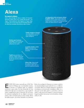44 PLAYERS OF LIFE
FEBRERO 2018
TECH NEWS
INSIDE
Alexa
Its name is Alexa…
Como cada principio de año se realizó el Consumer
Electronic Show (CES) en la “ciudad del pecado”, Las
Vegas. Tradicionalmente what happens in Vegas, stays
in Vegas, pero con la mayor feria de tecnología del mun-
do todas las novedades electrónicas salen a relucir.
E
l CES 2018 estuvo marcado por el IoT (In-
ternet of Things) que, en resumidas cuentas,
es internet en cualquier lado, en cualquier
momento y para todos. Lo más destacable de esta
edición fue algo que ya conocemos, y que resulta el
mejor complemento para el Internet de las Cosas,
los asistentes inteligentes de voz. Quizá conocemos
mejor a Siri o Cortana, pero en esta ocasión Alexa
ha salido al quite. ¿La razón? Incluida en el Amazon
Echo, la tecnología de Amazon en cuanto a asisten-
cia virtual inteligente por medio de voz -y a diferen-
cia de Siri- Alexa no se limita solamente a productos
tecnológicos convencionales (smartphones, tablets, etc.),
sino que va más allá: quiere -y ya lo hace- estar en
todos y cada uno de los lugares y cosas de nuestros
hogares; podrás interactuar con tu lavadora, refrige-
rador, etc.
Los dispositivos Echo de Amazon utilizan
la palabra “Alexa”. Se le puede preguntar
cualquier cosa y pedirle cosas como que
toque música o hasta que te diga las condi-
ciones de tráfico hacia tu trabajo
Puedes comprar en Amazon
con solo pedirle o controlar
otros dispositivos en un
lugar inteligente
Muchas apps funcionan
con Alexa; lo que te permite
hasta ordenar tu pizza de
sábado por la noche
TrackR para encontrar tu
teléfono. Pídele a Alexa que
busque tu móvil y el auricu-
lar de este sonará a máximo
volumen
Le puedes enseñar a cómo
hablar si es que no te
entiende en determinado
momento
Utilizar Uber. Alexa puede
ser capaz de solicitar el
transporte a Uber solo con
que se lo solicite el usuario
 