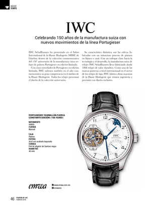 46 PLAYERS OF LIFE
FEBRERO 2018
TEMPS
INSIDE
Celebrando 150 años de la manufactura suiza con
nuevos movimientos de la línea Portugieser
MOVIMIENTO
94805
CUERDA
Manual
CAJA
Platino
ESFERA
Azul con acabado laqueado
CORREA
Piel de aligátor de Santoni negra
DIAMETRO
46 mm
PORTUGIESER TOURBILLON FUERZA
CONSTANTE EDICIÓN «150 YEARS»
IWC Schaffhausen ha presentado en el Salon
International de la Haute Horlogerie (SIHH) de
Ginebra dentro de la colección conmemorativa
del 150º aniversario de la manufactura cinco re-
lojes de pulsera Portugieser en edición limitada.
Con cinco novedades de Portugieser en edición
limitada, IWC subraya también en el año con-
memorativo su gran competencia en el ámbito de
la Haute Horlogerie. Todos los relojes presentan
el diseño de la colección aniversario.
Su característica distintiva son las esferas fa-
bricadas con un minucioso proceso de pintura
en blanco o azul. Con un enfoque claro hacia la
tecnología y el desarrollo, la manufactura suiza de
relojes IWC Schaffhausen lleva fabricando desde
1868 relojes de valor duradero. Como una de las
marcas punteras a nivel internacional en el sector
de los relojes de lujo, IWC fabrica obras maestras
de la Haute Horlogerie que reúnen ingeniería y
precisión con diseño exclusivo.
www.emwa.com.mx
emwamx
 