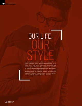 48 PLAYERS OF LIFE
FEBRERO 2018
OUR LIFE,
OUR
STYLELas tendencias masculinas suelen tener menos reflectores
que las femeninas, aun en pleno 2018. Sin embargo, en los
último años se le ha puesto un poco más de atención, de la
mano de que el gusto masculino también se ha refinado y
los hombres han aumentado sus parámetros. De cualquier
forma, existen comunes denominadores que prevalecen en
la predilección de los caballeros: sencillez, elegancia y co-
modidad. Te dejamos esta selección de excelentes opciones
para que te luzcas en el mes del amor y la amistad.
48 PLAYERS OF LIFE
FEBRERO 2018
ESTILO & GENTLEMAN
INSIDE
 
