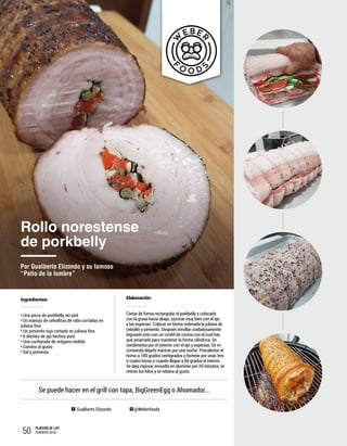 50 PLAYERS OF LIFE
FEBRERO 2018
Ingredientes:
Una pieza de porkbelly sin piel
Un manojo de cebollitas de rabo cortadas en
juliana fina
Un pimiento tojo cortado en juliana fina
6 dientes de ajo hechos puré
Una cucharada de orégano molido
Comino al gusto
Sal y pimienta
Gualberto Elizondo @Weberfoods
Elaboración:
Cortar de forma rectangular el porkbelly y colocarlo
con la grasa hacia abajo; sazonar muy bien con el ajo
y las especias. Colocar en forma ordenada la juliana de
cebollín y pimiento. Después enrollar cuidadosamente
logrando esto con un cordel de cocina con el cual hay
que amarrarlo para mantener la forma cilíndrica. Se
condimenta por el exterior con el ajo y especias. Se re-
comienda dejarlo marinar por una noche. Precalentar el
horno a 180 grados centígrados y hornear por unas tres
o cuatro horas o cuando llegue a 60 grados el interior.
Se deja reposar envuelto en aluminio por 20 minutos, se
retiran los hilos y se rebana al gusto.
Rollo norestense
de porkbelly
Por Gualberto Elizondo y su famoso
“Patio de la lumbre”
Se puede hacer en el grill con tapa, BigGreenEgg o Ahumador…
 