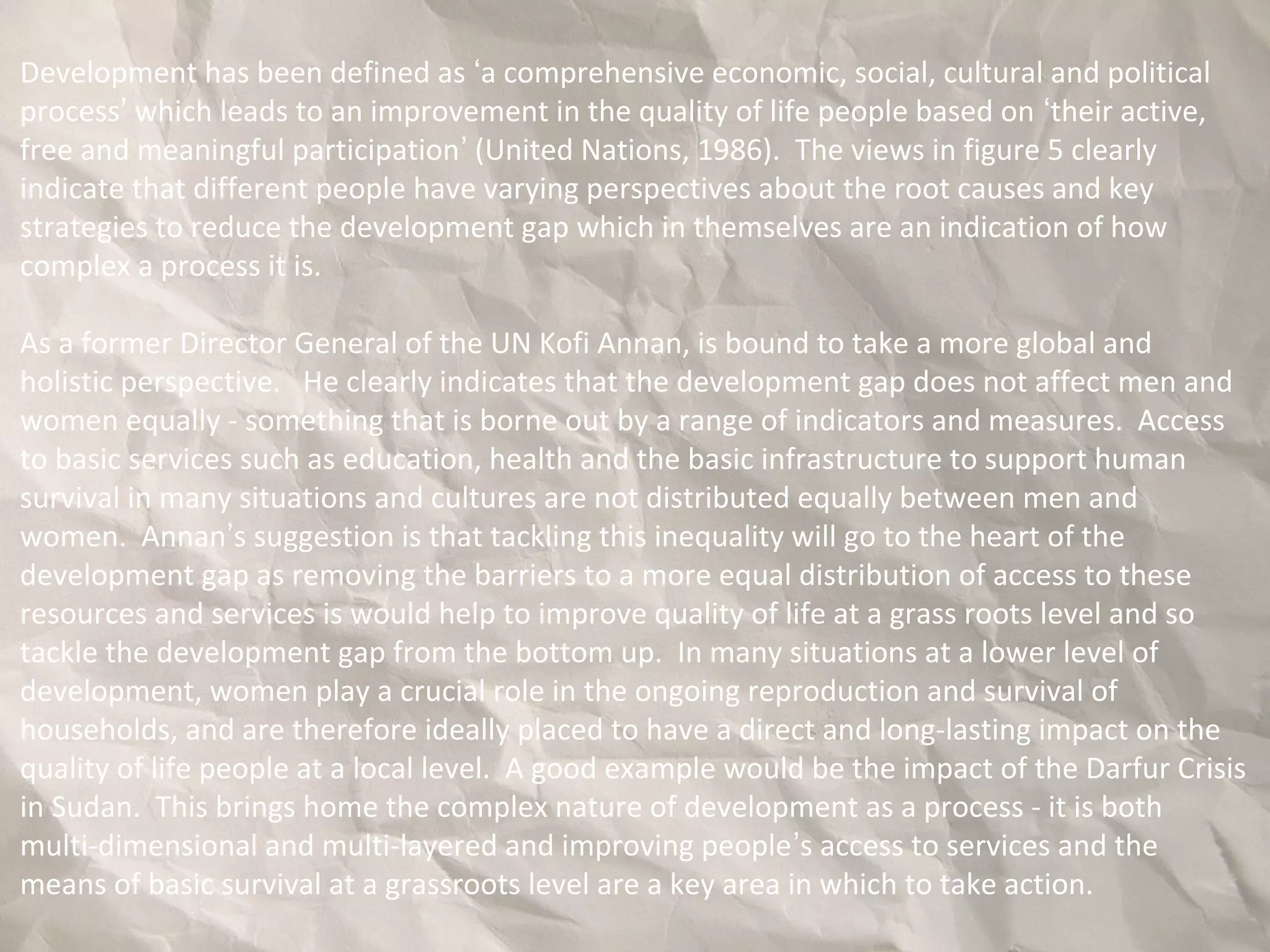 Development has been defined as ‘a comprehensive economic, social, cultural and political
process’ which leads to an improvement in the quality of life people based on ‘their active,
free and meaningful participation’ (United Nations, 1986). The views in figure 5 clearly
indicate that different people have varying perspectives about the root causes and key
strategies to reduce the development gap which in themselves are an indication of how
complex a process it is.
As a former Director General of the UN Kofi Annan, is bound to take a more global and
holistic perspective. He clearly indicates that the development gap does not affect men and
women equally - something that is borne out by a range of indicators and measures. Access
to basic services such as education, health and the basic infrastructure to support human
survival in many situations and cultures are not distributed equally between men and
women. Annan’s suggestion is that tackling this inequality will go to the heart of the
development gap as removing the barriers to a more equal distribution of access to these
resources and services is would help to improve quality of life at a grass roots level and so
tackle the development gap from the bottom up. In many situations at a lower level of
development, women play a crucial role in the ongoing reproduction and survival of
households, and are therefore ideally placed to have a direct and long-lasting impact on the
quality of life people at a local level. A good example would be the impact of the Darfur Crisis
in Sudan. This brings home the complex nature of development as a process - it is both
multi-dimensional and multi-layered and improving people’s access to services and the
means of basic survival at a grassroots level are a key area in which to take action.
 