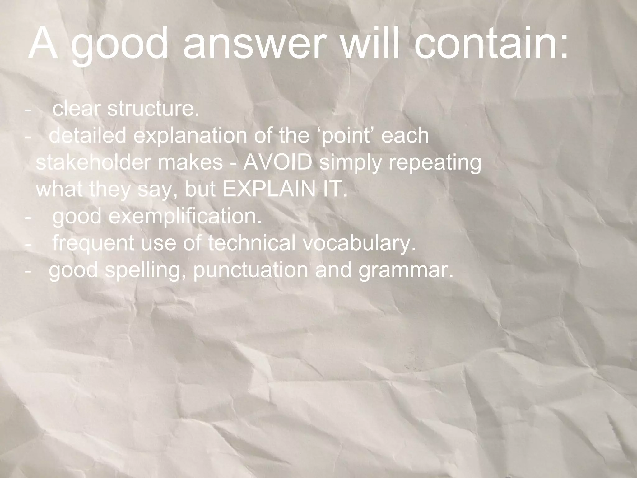 A good answer will contain:
- clear structure.
- detailed explanation of the ‘point’ each
stakeholder makes - AVOID simply repeating
what they say, but EXPLAIN IT.
- good exemplification.
- frequent use of technical vocabulary.
- good spelling, punctuation and grammar.
 