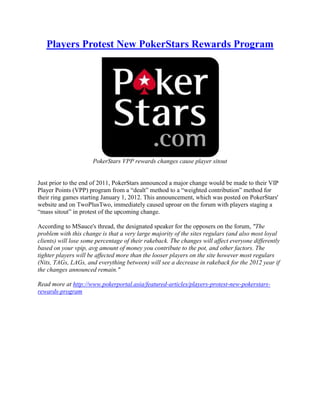 Players Protest New PokerStars Rewards Program




                      PokerStars VPP rewards changes cause player sitout


Just prior to the end of 2011, PokerStars announced a major change would be made to their VIP
Player Points (VPP) program from a “dealt” method to a “weighted contribution” method for
their ring games starting January 1, 2012. This announcement, which was posted on PokerStars'
website and on TwoPlusTwo, immediately caused uproar on the forum with players staging a
“mass sitout” in protest of the upcoming change.

According to MSauce's thread, the designated speaker for the opposers on the forum, "The
problem with this change is that a very large majority of the sites regulars (and also most loyal
clients) will lose some percentage of their rakeback. The changes will affect everyone differently
based on your vpip, avg amount of money you contribute to the pot, and other factors. The
tighter players will be affected more than the looser players on the site however most regulars
(Nits, TAGs, LAGs, and everything between) will see a decrease in rakeback for the 2012 year if
the changes announced remain."

Read more at http://www.pokerportal.asia/featured-articles/players-protest-new-pokerstars-
rewards-program
 