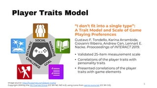 Player Traits Model
5Image source: http://hcigames.com/player-traits/
Copyright 2019 by the HCI Games Group (CC BY-NC-ND 4.0) using icons from game-icons.net (CC BY 3.0).
“I don’t fit into a single type”:
A Trait Model and Scale of Game
Playing Preferences
Gustavo F. Tondello, Karina Arrambide,
Giovanni Ribeiro, Andrew Cen, Lennart E.
Nacke. Prooceedings of INTERACT 2019.
• Validated 25-item measurement scale
• Correlations of the player traits with
personality traits
• Presented correlations of the player
traits with game elements
 