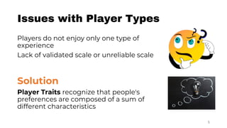 Issues with Player Types
Players do not enjoy only one type of
experience
Lack of validated scale or unreliable scale
Solution
Player Traits recognize that people's
preferences are composed of a sum of
different characteristics
5
 