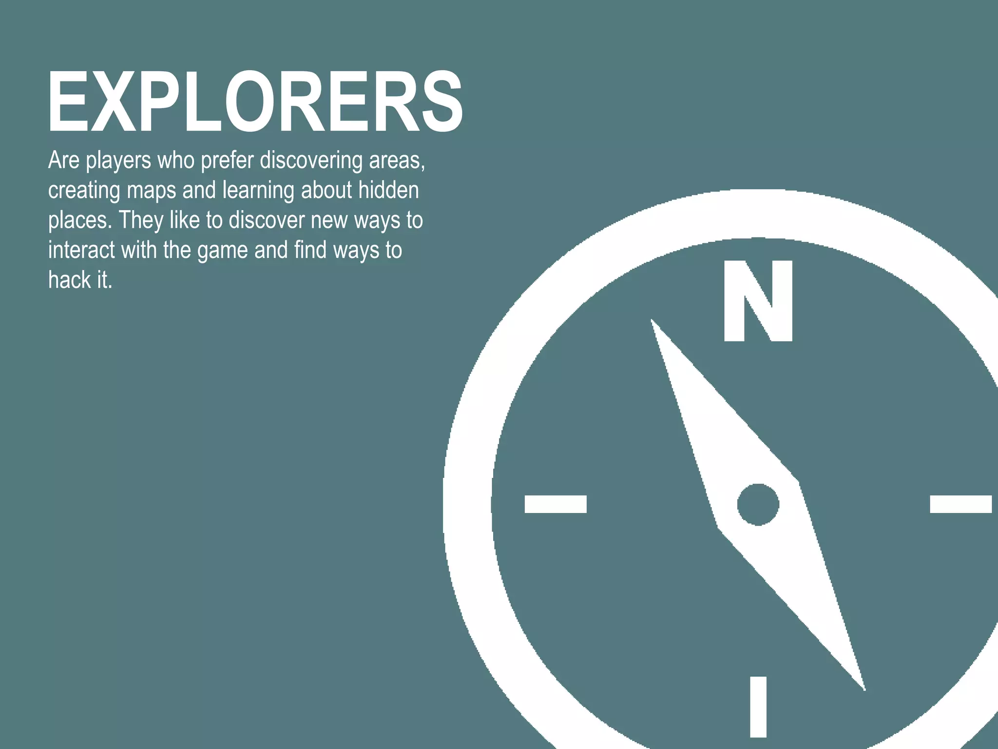 EXPLORERSAre players who prefer discovering areas,
creating maps and learning about hidden
places. They like to discover new ways to
interact with the game and find ways to
hack it.