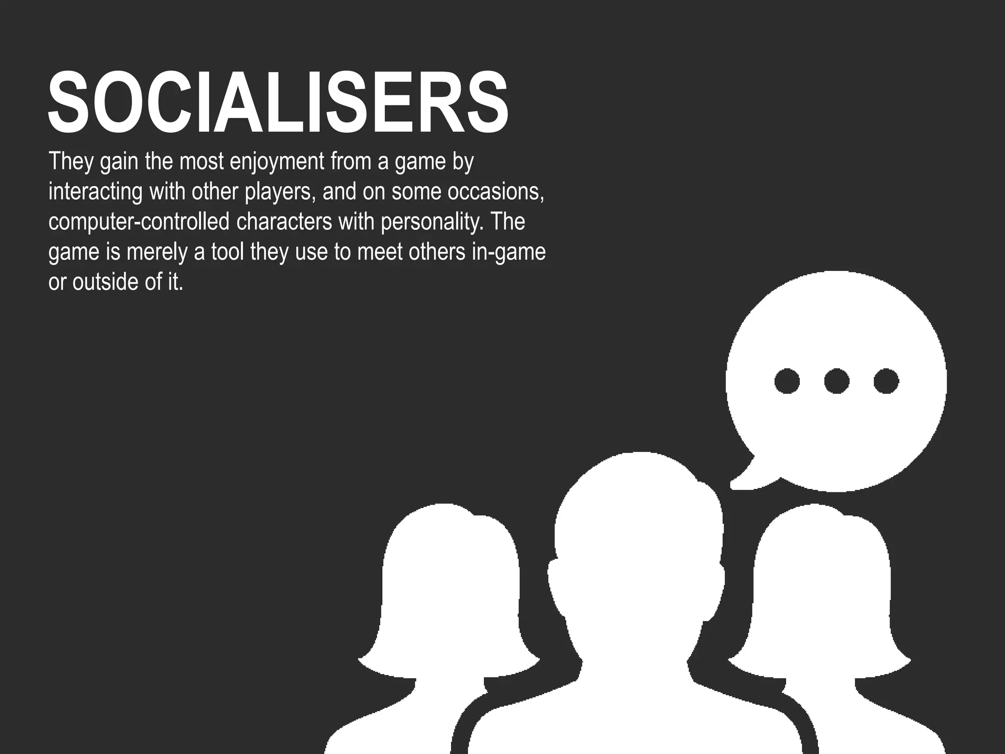 SOCIALISERSThey gain the most enjoyment from a game by
interacting with other players, and on some occasions,
computer-controlled characters with personality. The
game is merely a tool they use to meet others in-game
or outside of it.