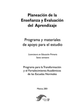 Programa para laTransformación
y el Fortalecimiento Académicos
de las Escuelas Normales
Programa y materiales
de apoyo para el estudio
México, 2001
Planeación de la
Enseñanza y Evaluación
del Aprendizaje
Licenciatura en Educación Primaria
Sexto semestre
 