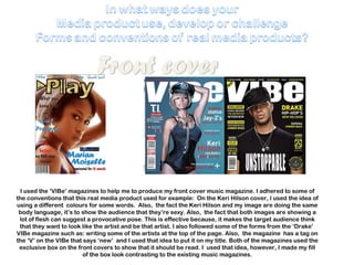 I used the ‘VIBe’ magazines to help me to produce my front cover music magazine. I adhered to some of the conventions that this real media product used for example:  On the Keri Hilson cover, I used the idea of using a different  colours for some words.  Also,  the fact the Keri Hilson and my image are doing the same body language, it’s to show the audience that they’re sexy. Also,  the fact that both images are showing a lot of flesh can suggest a provocative pose. This is effective because, it makes the target audience think that they want to look like the artist and be that artist. I also followed some of the forms from the ‘Drake’  VIBe magazine such as: writing some of the artists at the top of the page. Also,  the magazine  has a tag on the ‘V’ on the VIBe that says ‘new’  and I used that idea to put it on my title. Both of the magazines used the exclusive box on the front covers to show that it should be read. I  used that idea, however, I made my fill of the box look contrasting to the existing music magazines. 