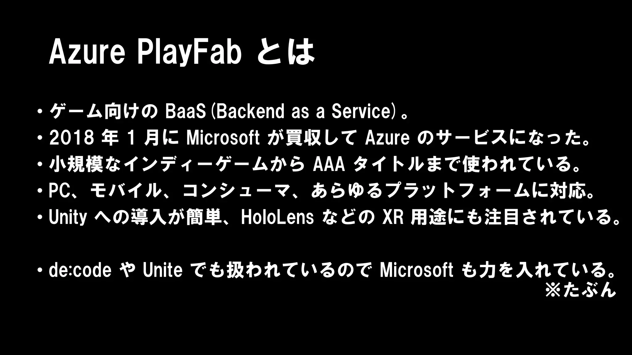 Azure PlayFab とは
• ゲーム向けの BaaS(Backend as a Service)。
• 2018 年 1 月に Microsoft が買収して Azure のサービスになった。
• 小規模なインディーゲームから AAA タイトルまで使われている。
• PC、モバイル、コンシューマ、あらゆるプラットフォームに対応。
• Unity への導入が簡単、HoloLens などの XR 用途にも注目されている。
• de:code や Unite でも扱われているので Microsoft も力を入れている。
※たぶん
 