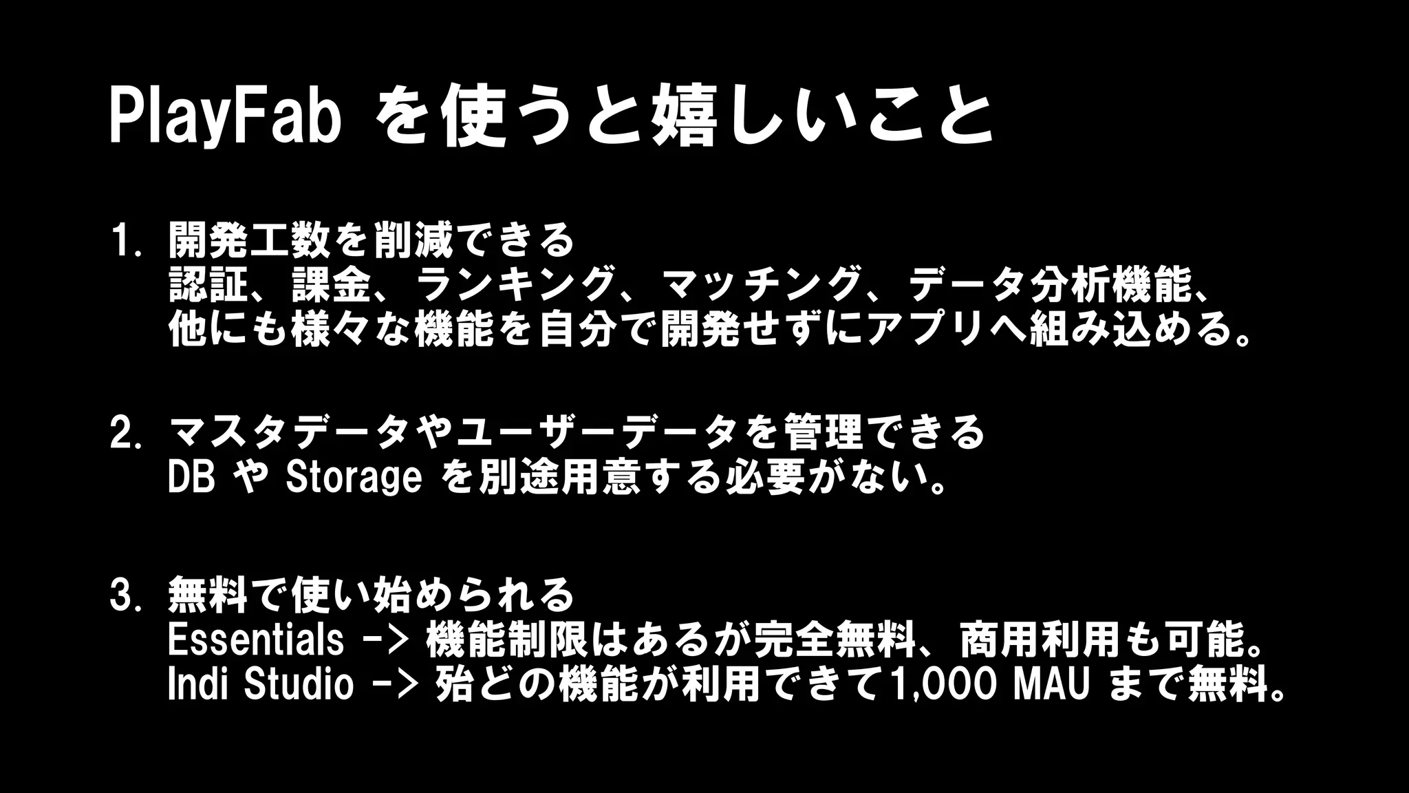 PlayFab を使うと嬉しいこと
1. 開発工数を削減できる
認証、課金、ランキング、マッチング、データ分析機能、
他にも様々な機能を自分で開発せずにアプリへ組み込める。
2. マスタデータやユーザーデータを管理できる
DB や Storage を別途用意する必要がない。
3. 無料で使い始められる
Essentials -> 機能制限はあるが完全無料、商用利用も可能。
Indi Studio -> 殆どの機能が利用できて1,000 MAU まで無料。
 