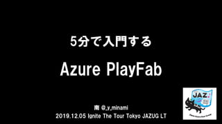 5分で入門する
Azure PlayFab
南 @_y_minami
2019.12.05 Ignite The Tour Tokyo JAZUG LT
 