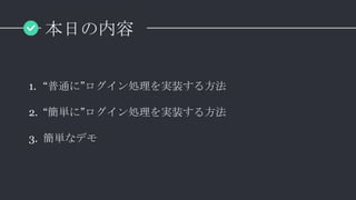 本日の内容
1. “普通に”ログイン処理を実装する方法
2. “簡単に”ログイン処理を実装する方法
3. 簡単なデモ
 