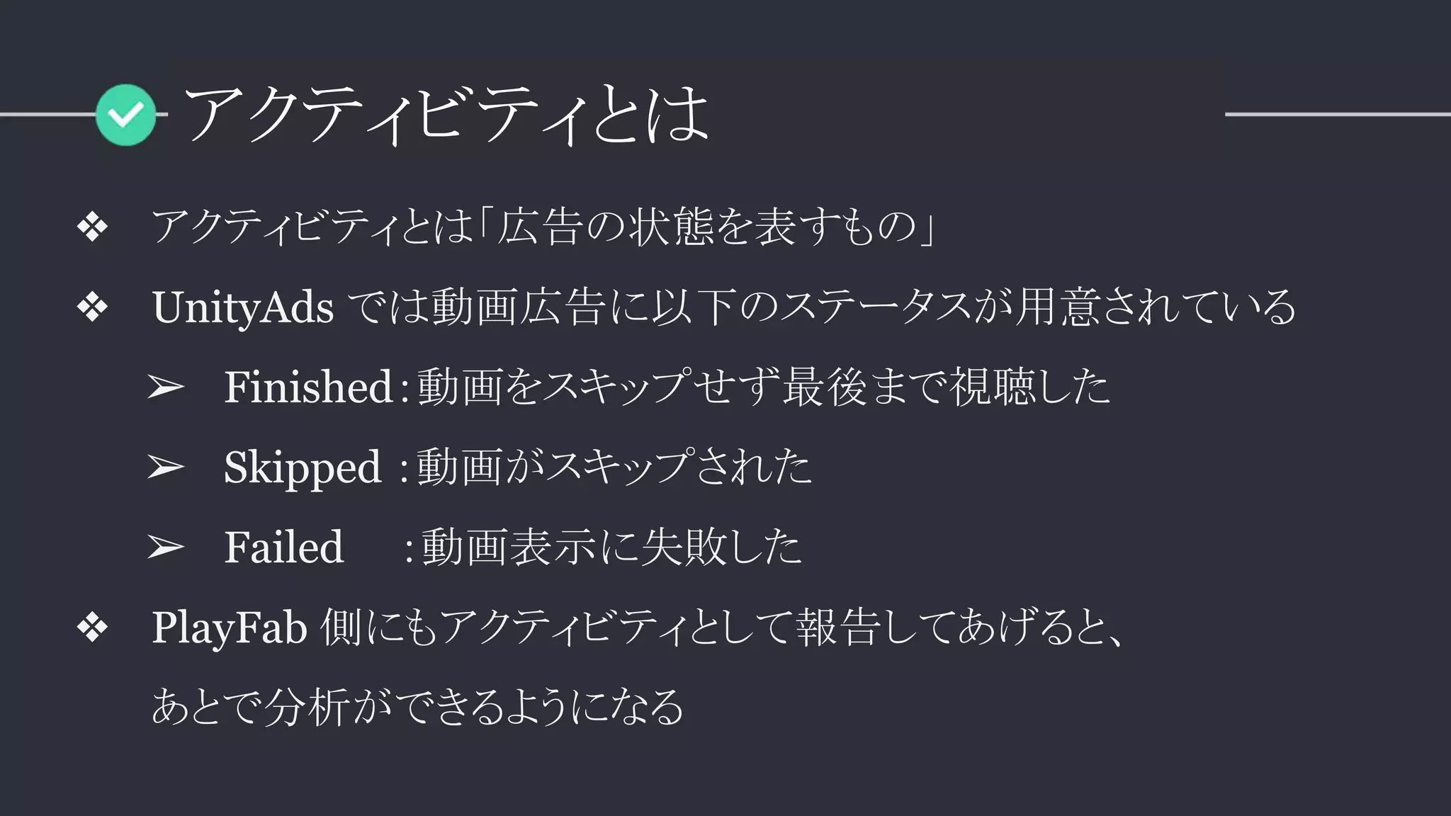 アクティビティとは
❖ アクティビティとは「広告の状態を表すもの」
❖ UnityAds では動画広告に以下のステータスが用意されている
➢ Finished：動画をスキップせず最後まで視聴した
➢ Skipped ：動画がスキップされた
➢ Failed ：動画表示に失敗した
❖ PlayFab 側にもアクティビティとして報告してあげると、
あとで分析ができるようになる
 