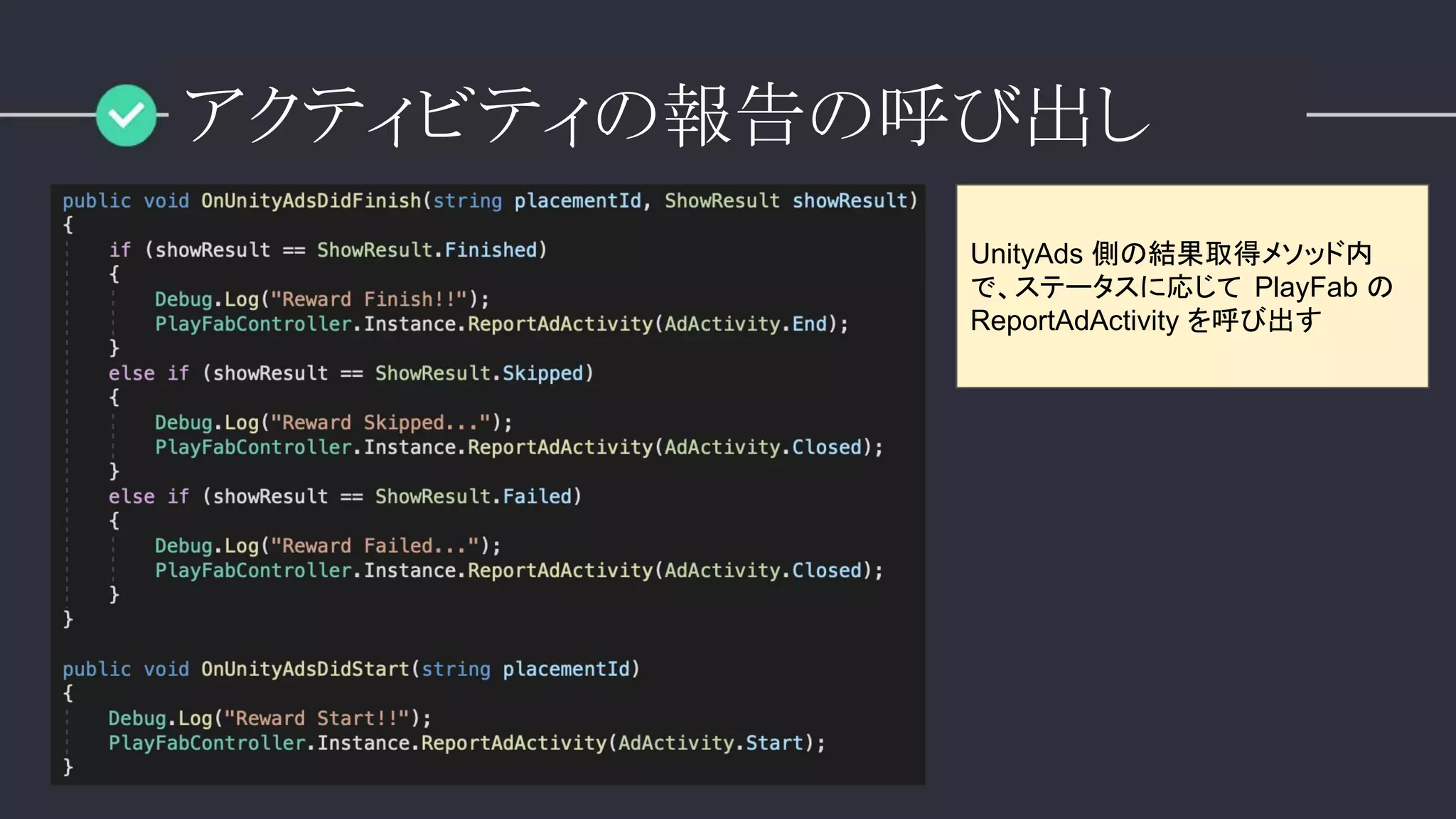 アクティビティの報告の呼び出し
UnityAds 側の結果取得メソッド内
で、ステータスに応じて PlayFab の
ReportAdActivity を呼び出す
 