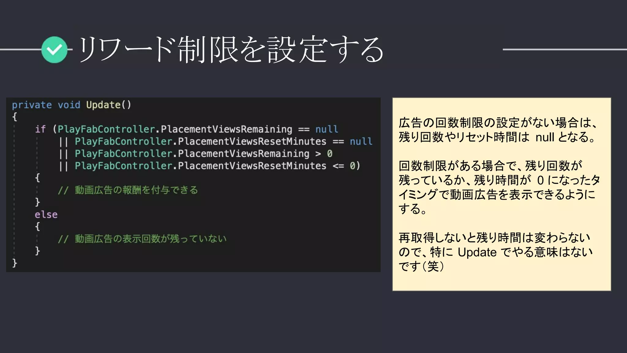リワード制限を設定する
広告の回数制限の設定がない場合は、
残り回数やリセット時間は null となる。
回数制限がある場合で、残り回数が
残っているか、残り時間が 0 になったタ
イミングで動画広告を表示できるように
する。
再取得しないと残り時間は変わらない
ので、特に Update でやる意味はない
です（笑）
 