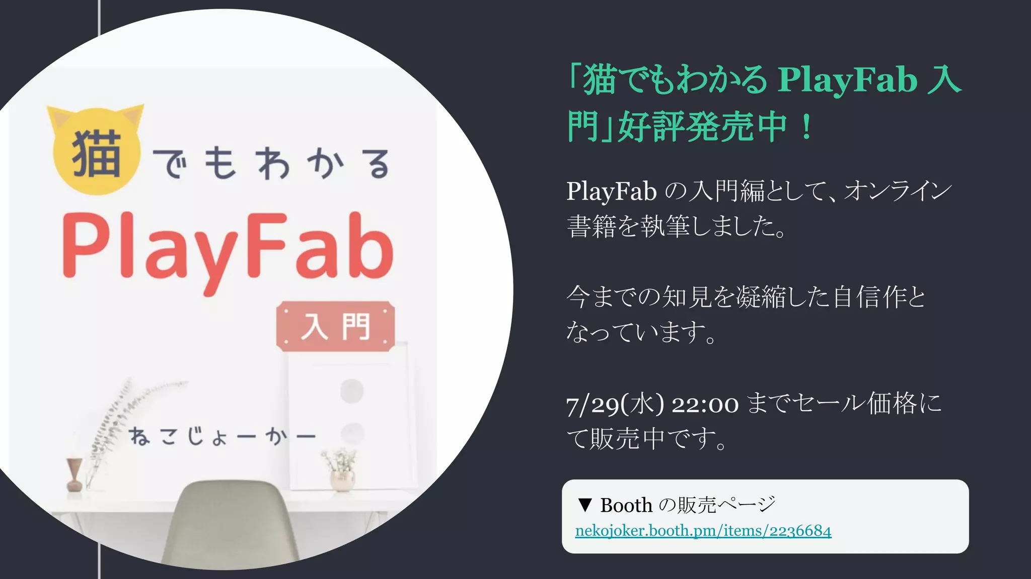 「猫でもわかる PlayFab 入
門」好評発売中！
PlayFab の入門編として、オンライン
書籍を執筆しました。
今までの知見を凝縮した自信作と
なっています。
7/29(水) 22:00 までセール価格に
て販売中です。
▼ Booth の販売ページ
nekojoker.booth.pm/items/2236684
 