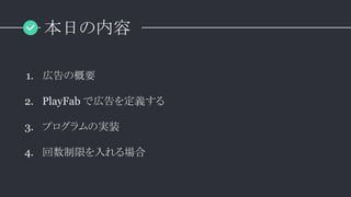 本日の内容
1. 広告の概要
2. PlayFab で広告を定義する
3. プログラムの実装
4. 回数制限を入れる場合
 