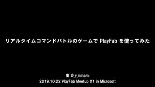 リアルタイムコマンドバトルのゲームで PlayFab を使ってみた
南 @_y_minami
2019.10.22 PlayFab Meetup #1 in Microsoft
 