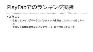PlayFabでのランキング実装
• どうして
• 自前でランキングデータのバックアップ運用をしたいわけではなかっ
た
• フロントの趣味開発がメインでサーバーはサブにしたかった
 