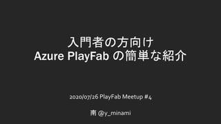 入門者の方向け
Azure PlayFab の簡単な紹介
2020/07/26 PlayFab Meetup #4
南 @y_minami
 