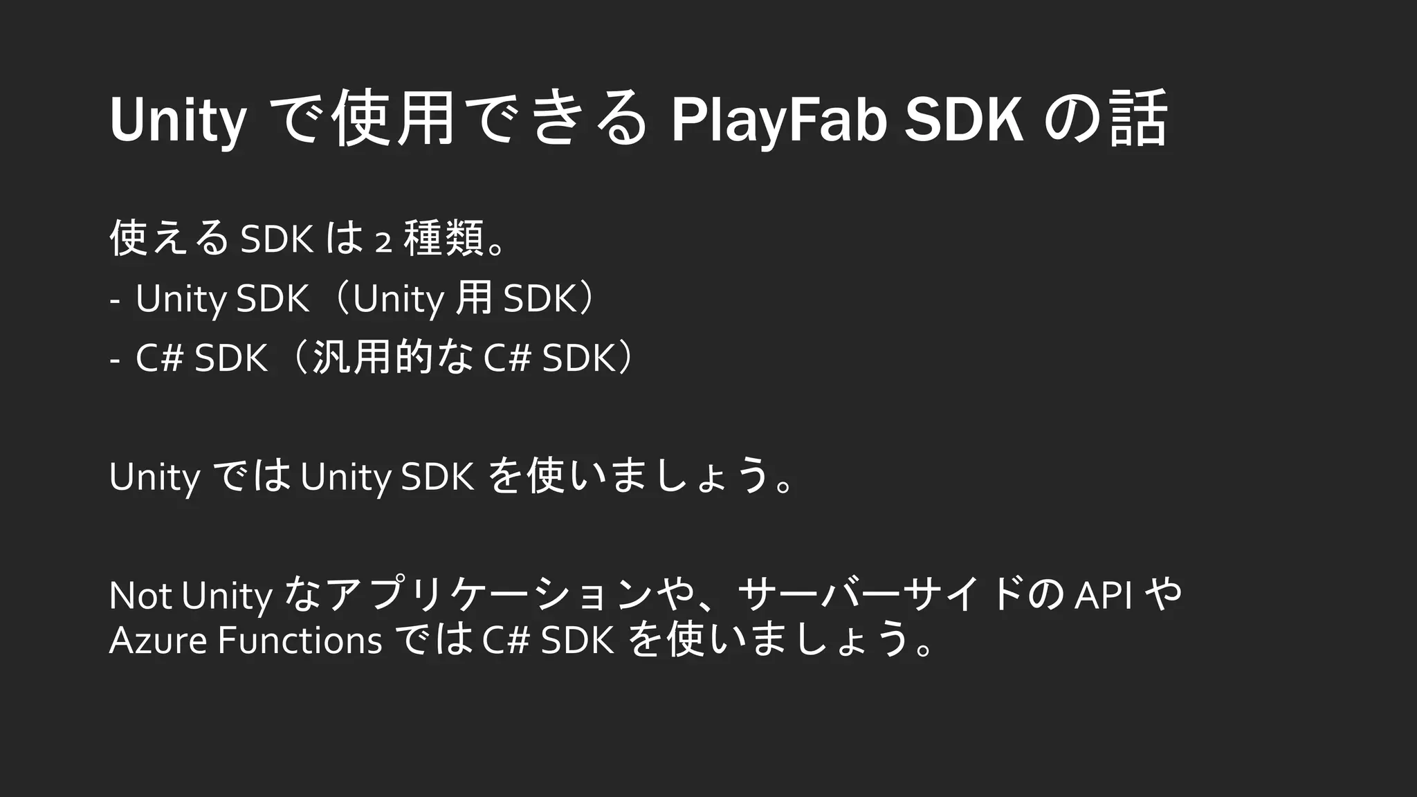 Unity で使用できる PlayFab SDK の話
使える SDK は 2 種類。
- Unity SDK（Unity 用 SDK）
- C# SDK（汎用的な C# SDK）
Unity では Unity SDK を使いましょう。
Not Unity なアプリケーションや、サーバーサイドの API や
Azure Functions では C# SDK を使いましょう。
 
