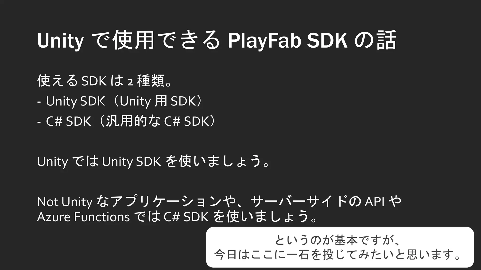 Unity で使用できる PlayFab SDK の話
使える SDK は 2 種類。
- Unity SDK（Unity 用 SDK）
- C# SDK（汎用的な C# SDK）
Unity では Unity SDK を使いましょう。
Not Unity なアプリケーションや、サーバーサイドの API や
Azure Functions では C# SDK を使いましょう。
というのが基本ですが、
今日はここに一石を投じてみたいと思います。
 