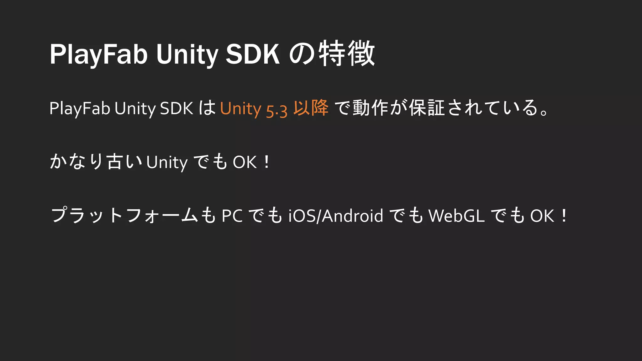PlayFab Unity SDK の特徴
PlayFab Unity SDK は Unity 5.3 以降 で動作が保証されている。
かなり古い Unity でも OK！
プラットフォームも PC でも iOS/Android でもWebGL でも OK！
 