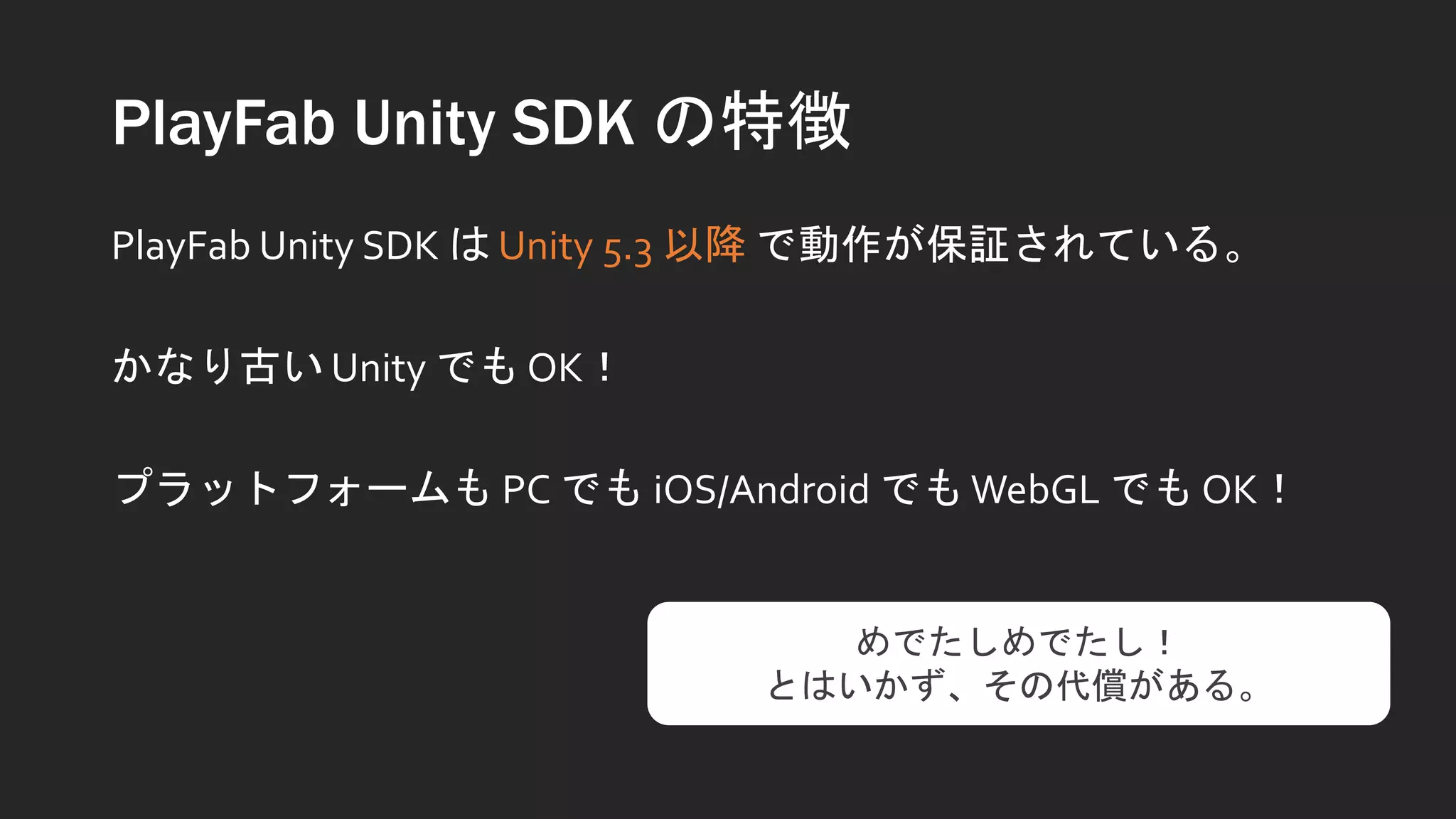 PlayFab Unity SDK の特徴
PlayFab Unity SDK は Unity 5.3 以降 で動作が保証されている。
かなり古い Unity でも OK！
プラットフォームも PC でも iOS/Android でもWebGL でも OK！
めでたしめでたし！
とはいかず、その代償がある。
 
