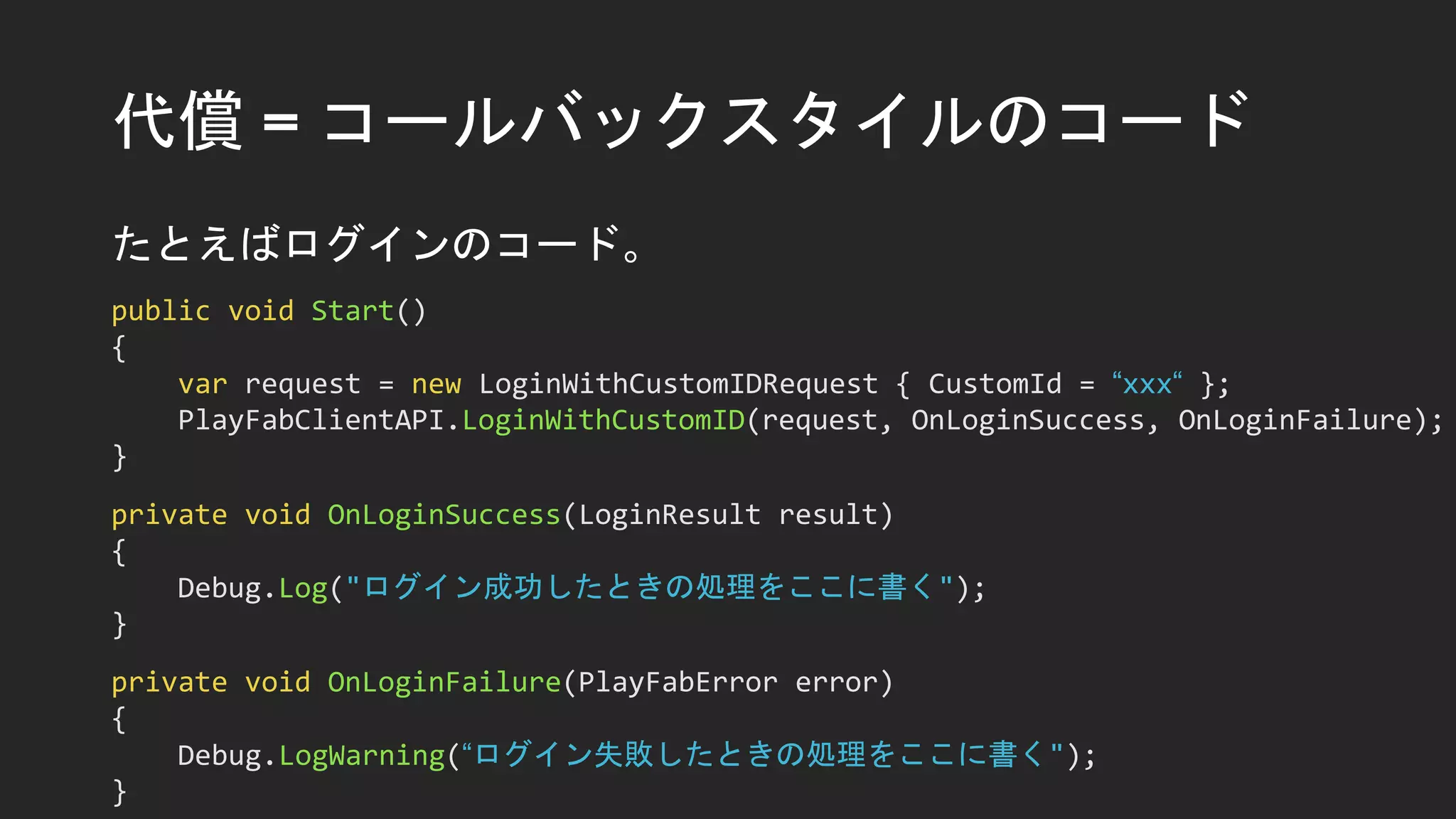 代償 = コールバックスタイルのコード
たとえばログインのコード。
public void Start()
{
var request = new LoginWithCustomIDRequest { CustomId = “xxx“ };
PlayFabClientAPI.LoginWithCustomID(request, OnLoginSuccess, OnLoginFailure);
}
private void OnLoginSuccess(LoginResult result)
{
Debug.Log("ログイン成功したときの処理をここに書く");
}
private void OnLoginFailure(PlayFabError error)
{
Debug.LogWarning(“ログイン失敗したときの処理をここに書く");
}
 