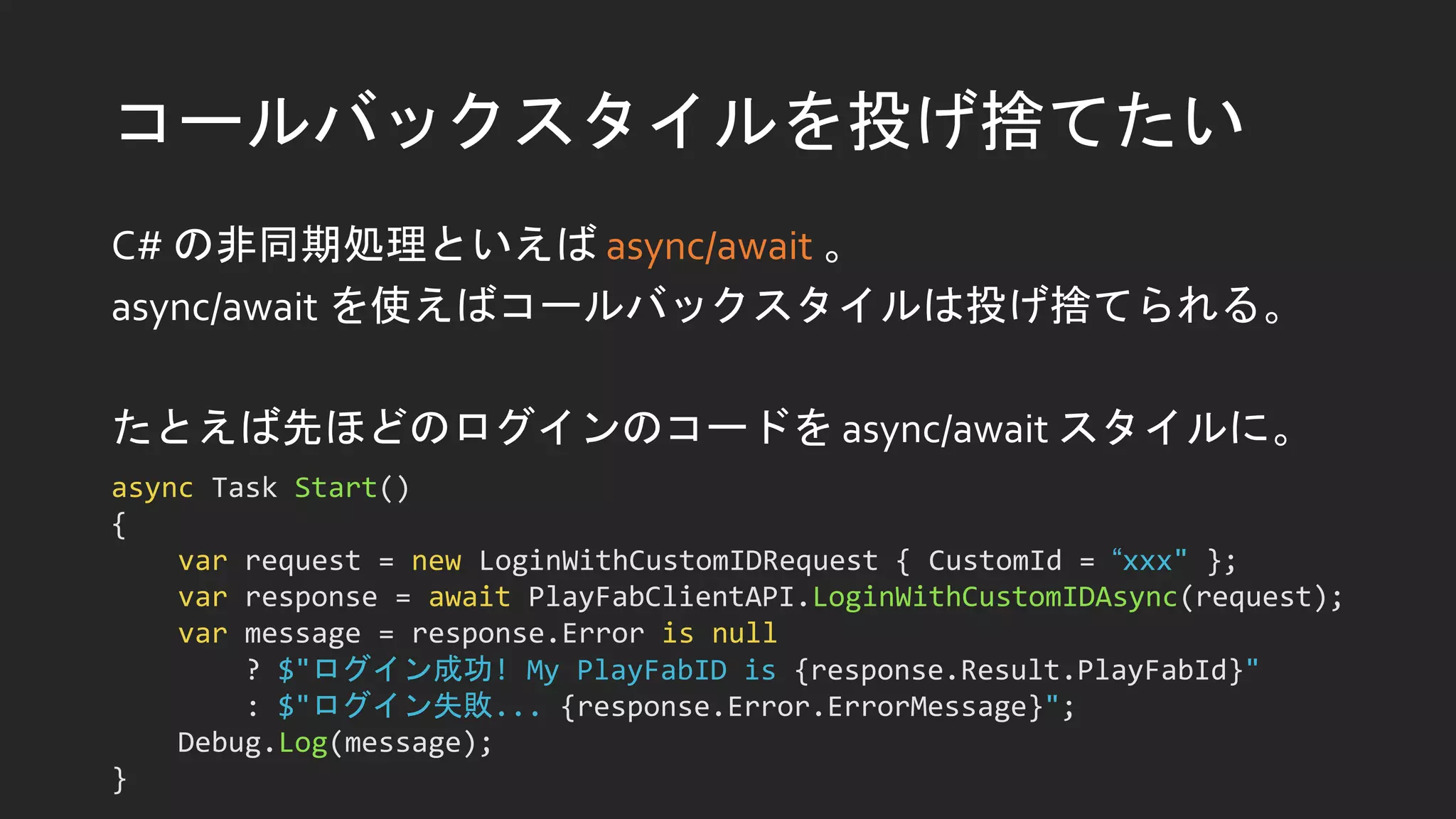 コールバックスタイルを投げ捨てたい
C# の非同期処理といえば async/await 。
async/await を使えばコールバックスタイルは投げ捨てられる。
たとえば先ほどのログインのコードを async/await スタイルに。
async Task Start()
{
var request = new LoginWithCustomIDRequest { CustomId = “xxx" };
var response = await PlayFabClientAPI.LoginWithCustomIDAsync(request);
var message = response.Error is null
? $"ログイン成功! My PlayFabID is {response.Result.PlayFabId}"
: $"ログイン失敗... {response.Error.ErrorMessage}";
Debug.Log(message);
}
 