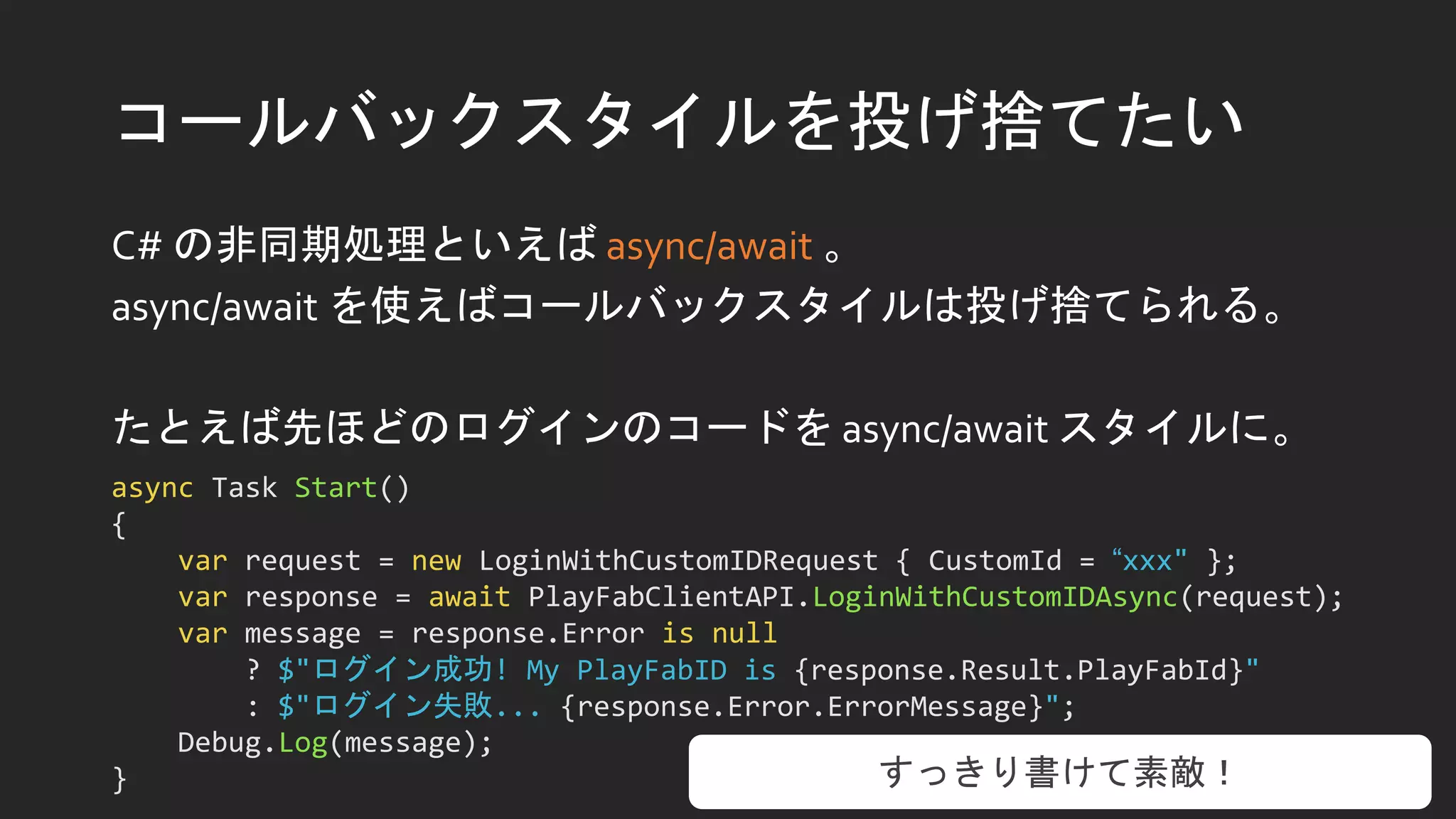 コールバックスタイルを投げ捨てたい
C# の非同期処理といえば async/await 。
async/await を使えばコールバックスタイルは投げ捨てられる。
たとえば先ほどのログインのコードを async/await スタイルに。
async Task Start()
{
var request = new LoginWithCustomIDRequest { CustomId = “xxx" };
var response = await PlayFabClientAPI.LoginWithCustomIDAsync(request);
var message = response.Error is null
? $"ログイン成功! My PlayFabID is {response.Result.PlayFabId}"
: $"ログイン失敗... {response.Error.ErrorMessage}";
Debug.Log(message);
} すっきり書けて素敵！
 