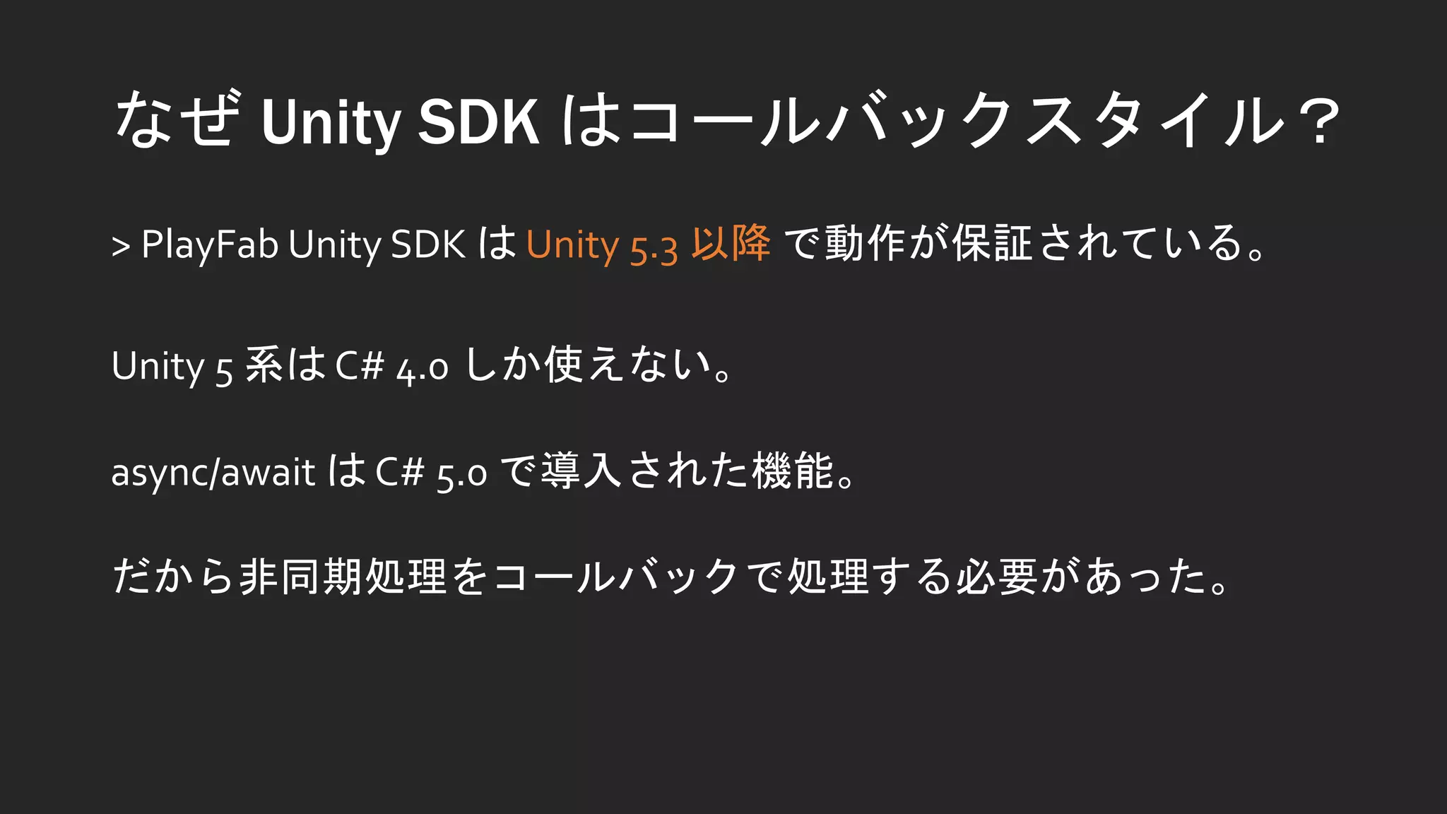 なぜ Unity SDK はコールバックスタイル？
> PlayFab Unity SDK は Unity 5.3 以降 で動作が保証されている。
Unity 5 系は C# 4.0 しか使えない。
async/await は C# 5.0 で導入された機能。
だから非同期処理をコールバックで処理する必要があった。
 